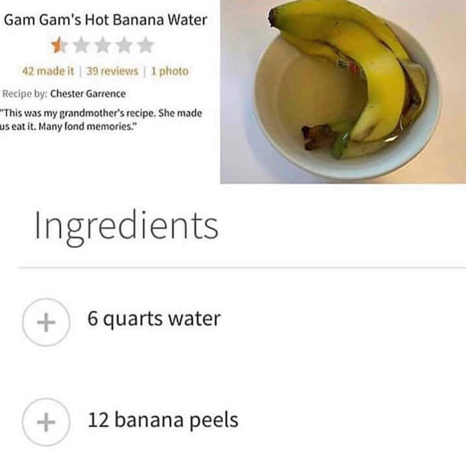 cursed food - produce - Gam Gam's Hot Banana Water 42 made it | 39 reviews | 1 photo Recipe by Chester Garrence "This was my grandmother's recipe. She made us eat it. Many fond memories." Ingredients 6 quarts water 12 banana peels
