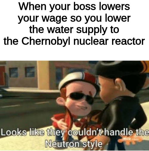 best memes - looks like she couldn t handle the neutron style - When your boss lowers your wage so you lower the water supply to the Chernobyl nuclear reactor Looks they couldn't handle the Neutron style