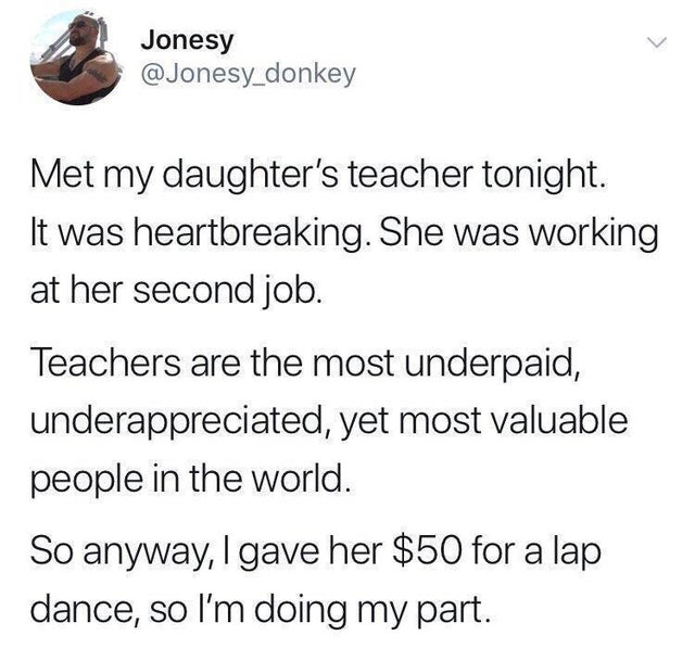 private job memes - Jonesy Met my daughter's teacher tonight. It was heartbreaking. She was working at her second job. Teachers are the most underpaid, underappreciated, yet most valuable people in the world. So anyway, I gave her $50 for a lap dance, so 
