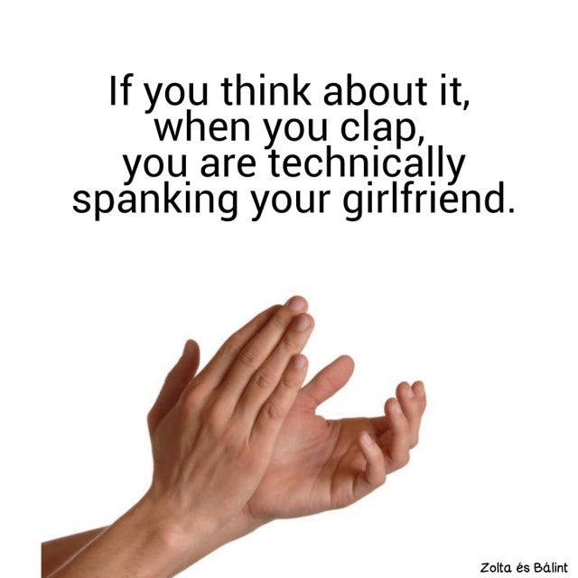 hand clapping - If you think about it, when you clap, you are technically spnking your girlfriend. Zolta s Blint