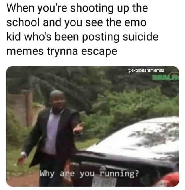 you running school shooter - When you're shooting up the school and you see the emo kid who's been posting suicide memes trynna escape Why are you running?