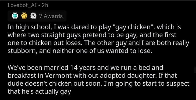 gay chicken 14 years later - Lovebot_AI. 2h S 7 Awards In high school, I was dared to play "gay chicken", which is where two straight guys pretend to be gay, and the first one to chicken out loses. The other guy and I are both really stubborn, and neither