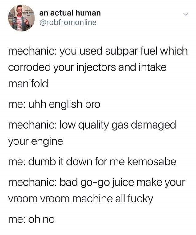 angle - an actual human mechanic you used subpar fuel which corroded your injectors and intake manifold me uhh english bro mechanic low quality gas damaged your engine me dumb it down for me kemosabe mechanic bad gogo juice make your vroom vroom machine a