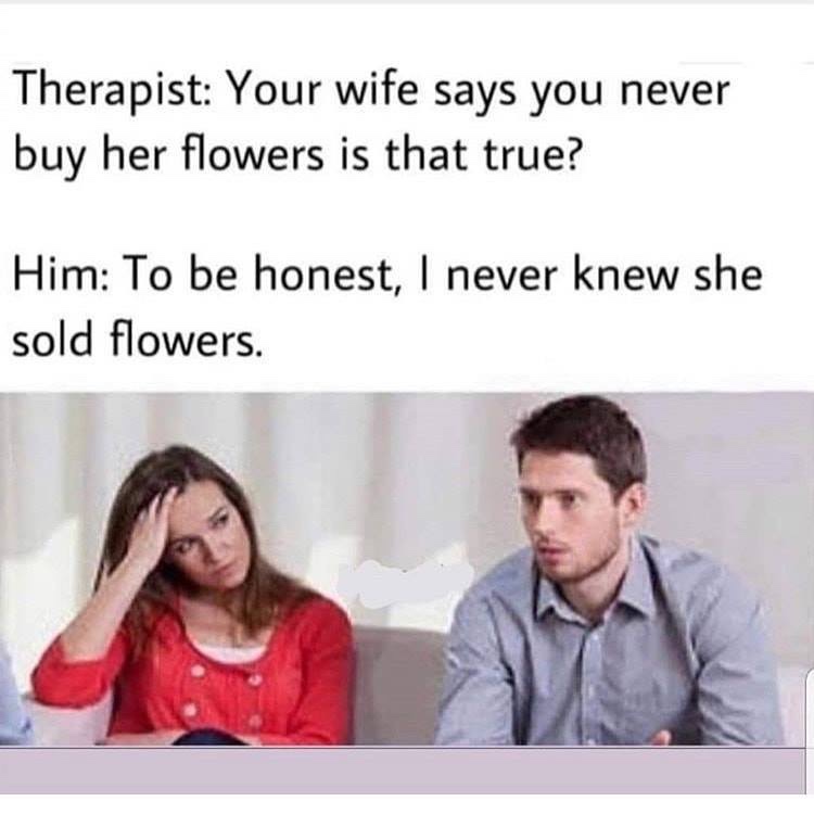 your wife says you never buy her flowers - Therapist Your wife says you never buy her flowers is that true? Him To be honest, I never knew she sold flowers.