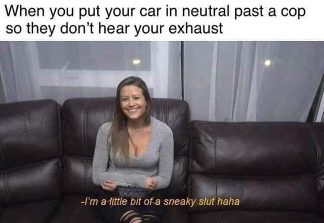 i m a little bit of a sneaky slut - When you put your car in neutral past a cop so they don't hear your exhaust I'm a little bit of a sneaky slut haha
