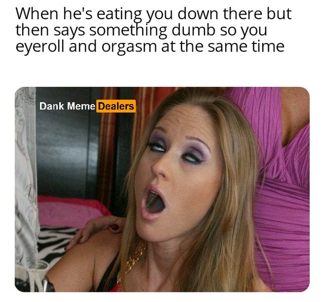 blond - When he's eating you down there but then says something dumb so you eyeroll and orgasm at the same time Dank Meme Dealers