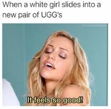 porn memes - When a white girl slides into a new pair of Ugg's It feels so good!