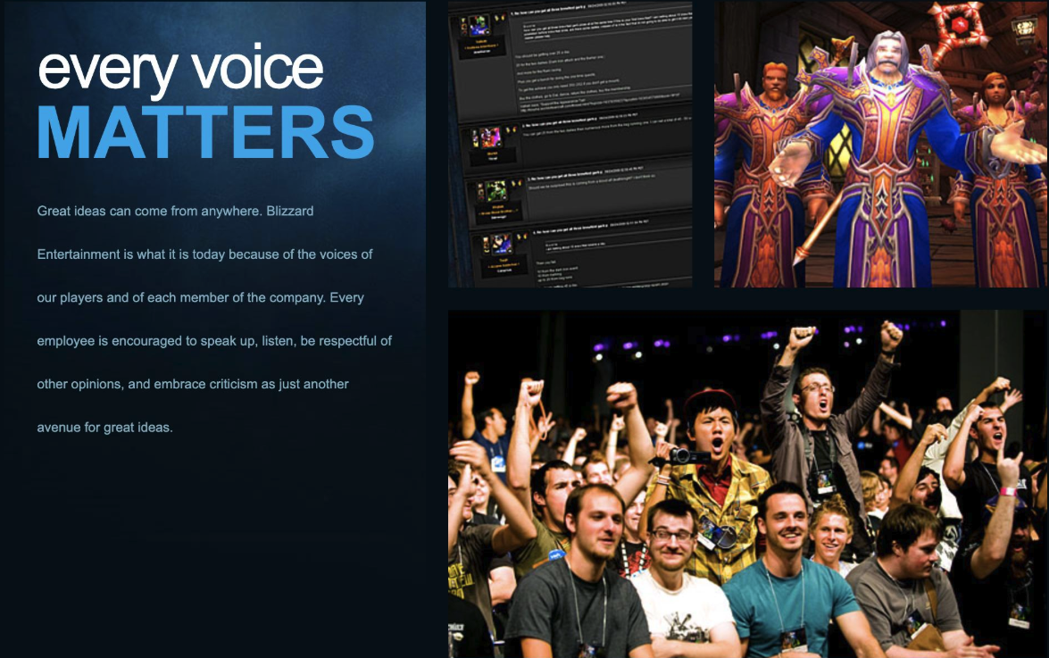 stage - every voice Matters Great ideas can come from anywhere. Blizzard Entertainment is what it is today because of the voices of our players and of each member of the company. Every employee is encouraged to speak up, listen, be respectful of other opi