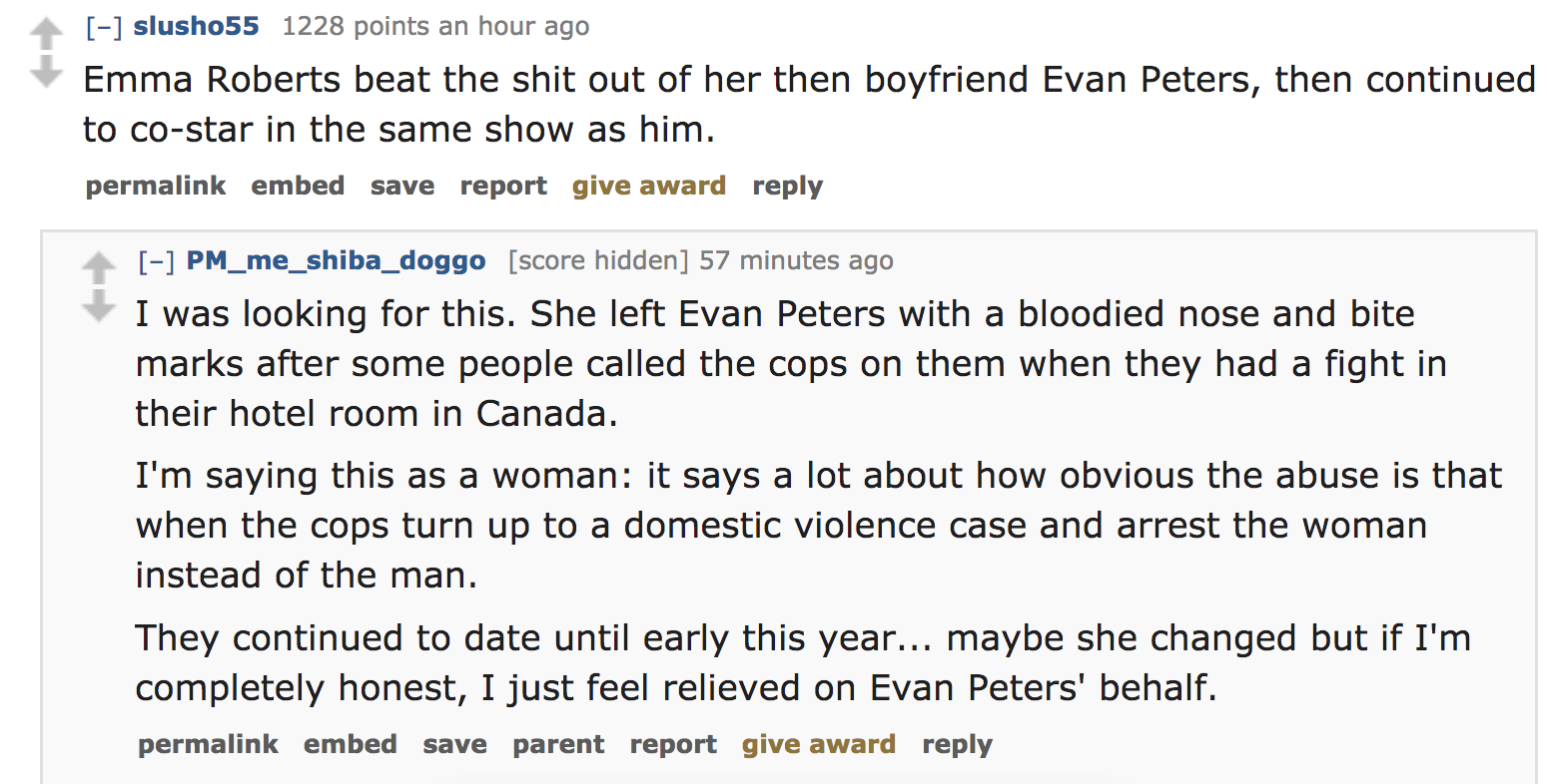 celebrity crimes - Emma Roberts beat the shit out of her then boyfriend Evan Peters, then continued to costar in the same show as him. permalink embed save report give award PM_me_shiba_doggo score hidden 57 minutes ago I was looking