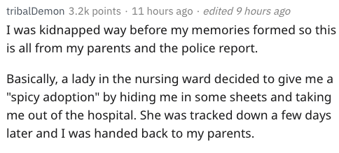 tribalDemon points . 11 hours ago . edited 9 hours ago I was kidnapped way before my memories formed so this is all from my parents and the police report. Basically, a lady in the nursing ward decided to give me a