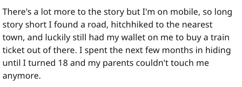 There's a lot more to the story but I'm on mobile, so long story short I found a road, hitchhiked to the nearest town, and luckily still had my wallet on me to buy a train ticket out of there. I spent the next few months in hiding until I turned 18 and my