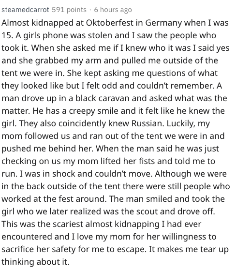 steamedcarrot 591 points. 6 hours ago Almost kidnapped at Oktoberfest in Germany when I was 15. A girls phone was stolen and I saw the people who took it. When she asked me if I knew who it was I said yes and she grabbed my arm and pulled me outside of th
