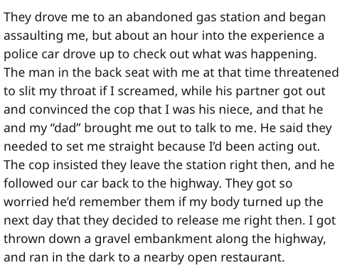 Sadness - They drove me to an abandoned gas station and began assaulting me, but about an hour into the experience a police car drove up to check out what was happening. The man in the back seat with me at that time threatened to slit my throat if I screa