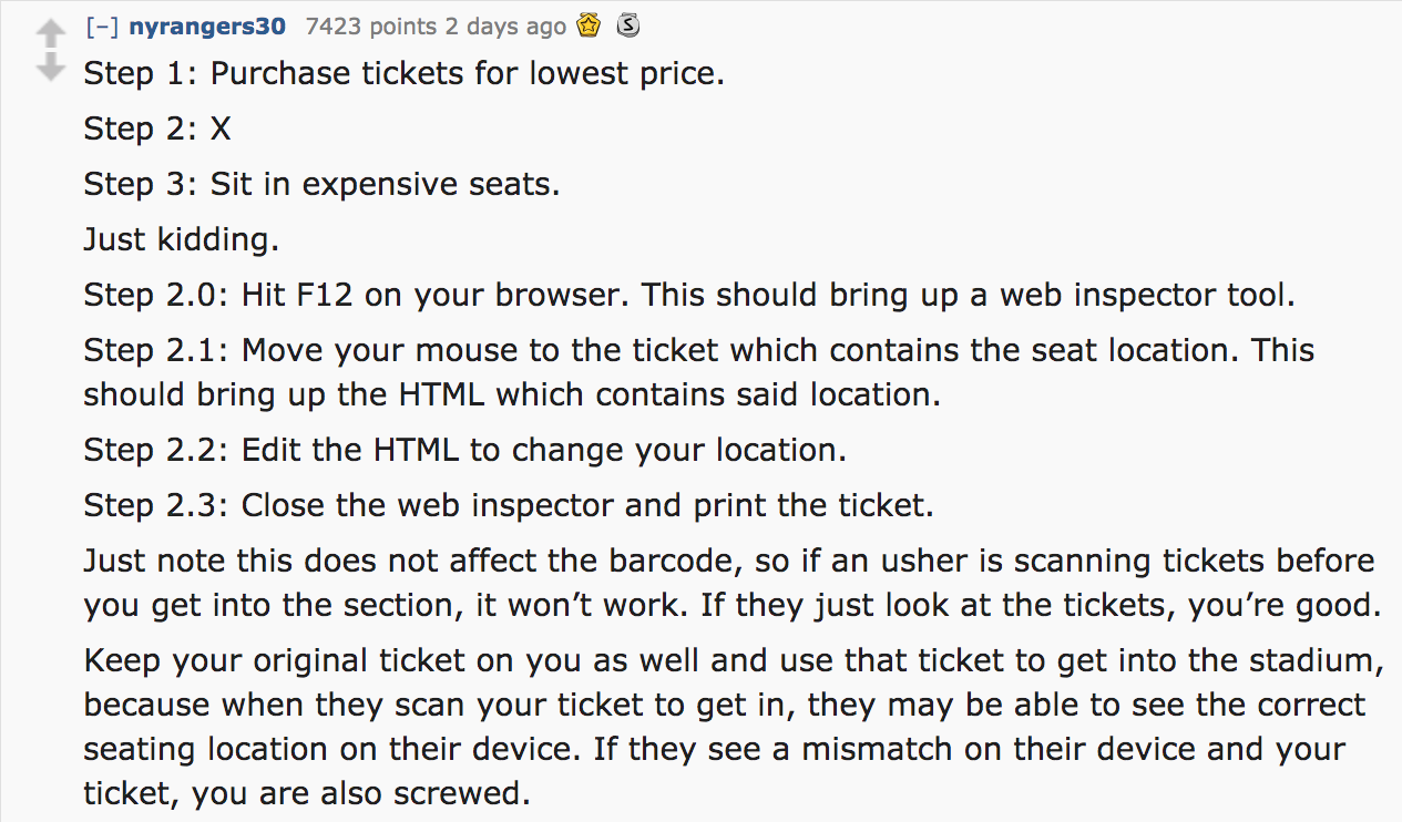 ask reddit - Step 1 Purchase tickets for lowest price. Step 2 X Step 3 Sit in expensive seats. Just kidding. Step 2.0 Hit F12 on your browser. This should bring up a web inspector tool. Step 2.1 Move your mouse to the ticket which…