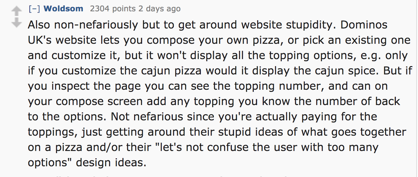 ask reddit - Also nonnefariously but to get around website stupidity. Dominos Uk's website lets you compose your own pizza, or pick an existing one and customize it, but it won't display all the topping options, e.g. only