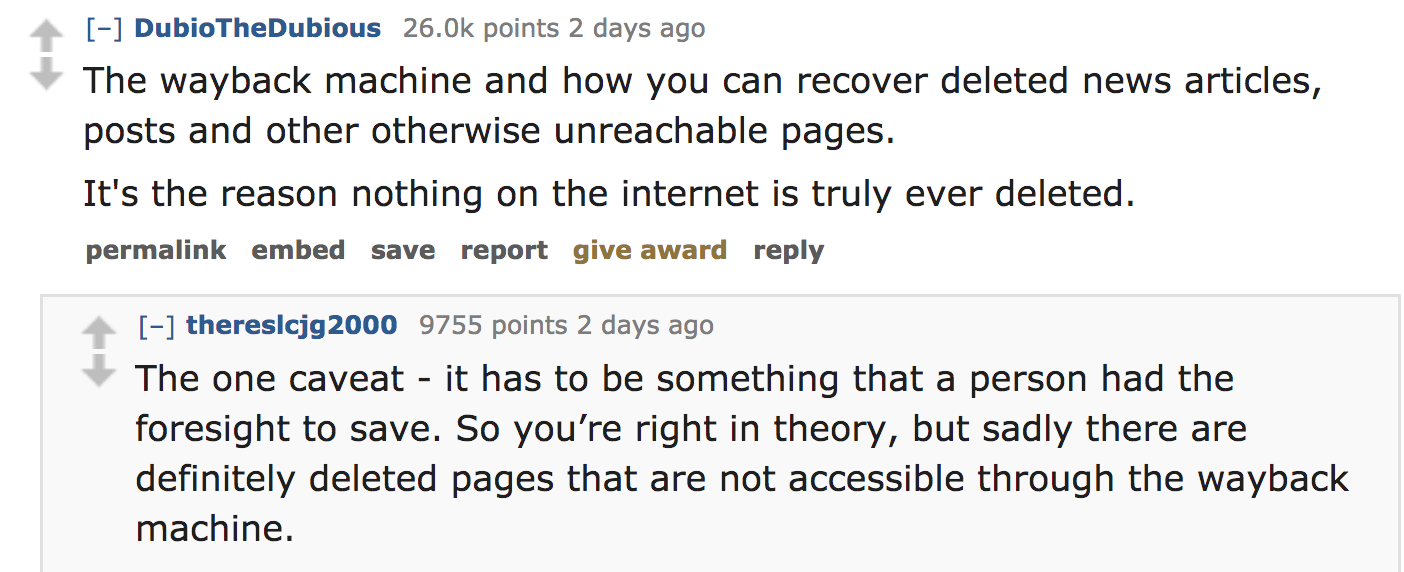 ask reddit - The wayback machine and how you can recover deleted news articles, posts and other otherwise unreachable pages. It's the reason nothing on the internet is truly ever deleted. permalink embed save report give