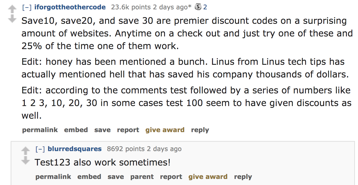 ask reddit - Save10, save20, and save 30 are premier discount codes on a surprising amount of websites. Anytime on a check out and just try one of these and 25% of the time one of them work. Edit honey has been mention