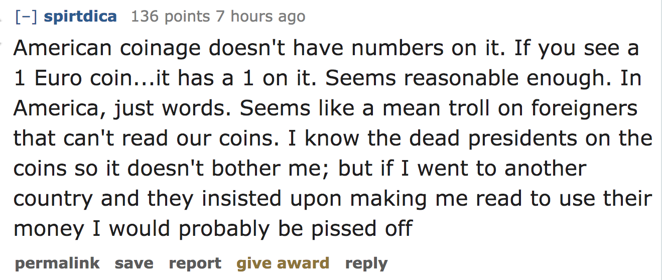 ask reddit - American coinage doesn't have numbers on it. If you see a 1 Euro coin...it has a 1 on it. Seems reasonable enough. In America, just words. Seems a mean troll on foreigners that can't read our coins. I know the dead…