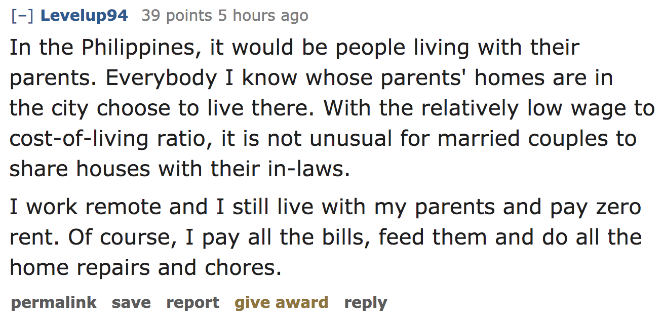 ask reddit - In the Philippines, it would be people living with their parents. Everybody I know whose parents' homes are in the city choose to live there. With the relatively low wage to costofliving ratio, it is not unusual for