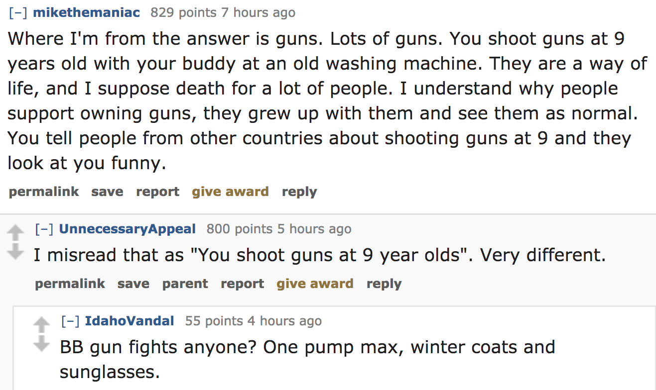 ask reddit - Where I'm from the answer is guns. Lots of guns. You shoot guns at 9 years old with your buddy at an old washing machine. They are a way of life, and I suppose death for a lot of people. I understand why people