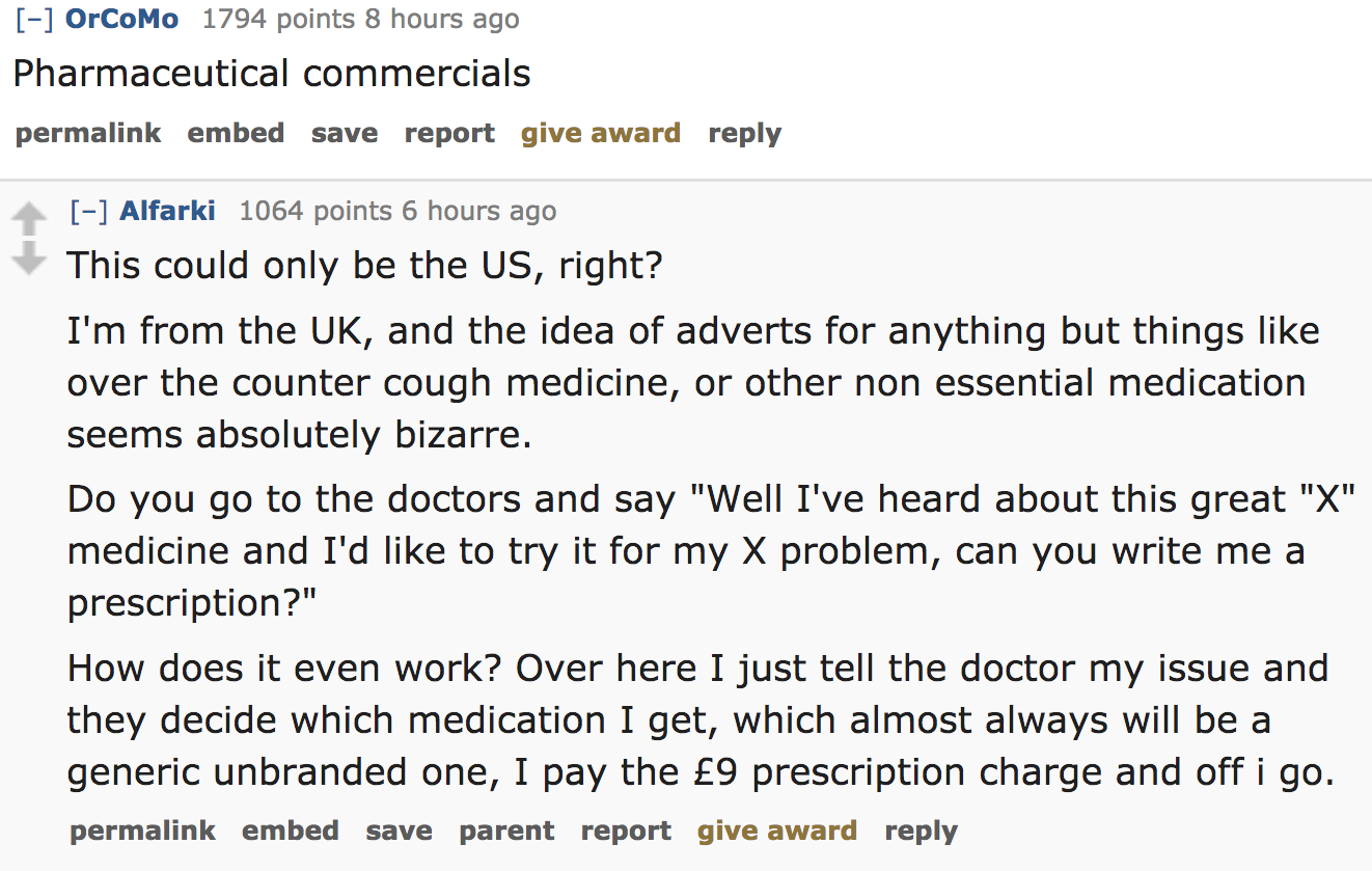 ask reddit - Pharmaceutical commercials permalink embed save report give award Alfarki 1064 points 6 hours ago This could only be the Us, right? I'm from the Uk, and the idea of adverts for anything but things ov