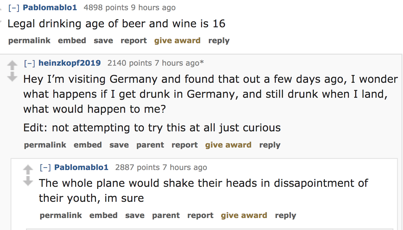ask reddit - Legal drinking age of beer and wine is 16 permalink embed save report give award heinzkopf2019 2140 points 7 hours ago Hey I'm visiting Germany and found that out a few days ago, I wonder what happens if I get d