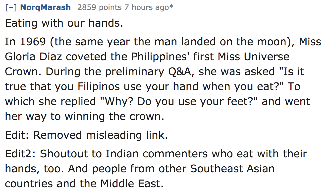 ask reddit - Eating with our hands. In 1969 the same year the man landed on the moon, Miss Gloria Diaz coveted the Philippines' first Miss Universe Crown. During the preliminary Q&A, she was asked