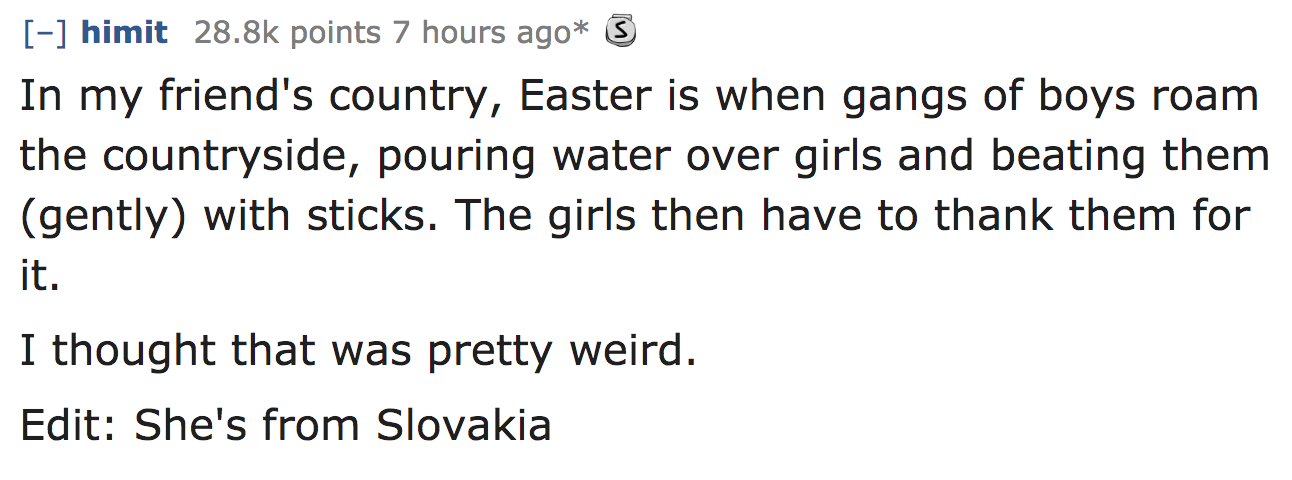 ask reddit - In my friend's country, Easter is when gangs of boys roam the countryside, pouring water over girls and beating them gently with sticks. The girls then have to thank them for it. I thought that was pretty weird. Edit She's