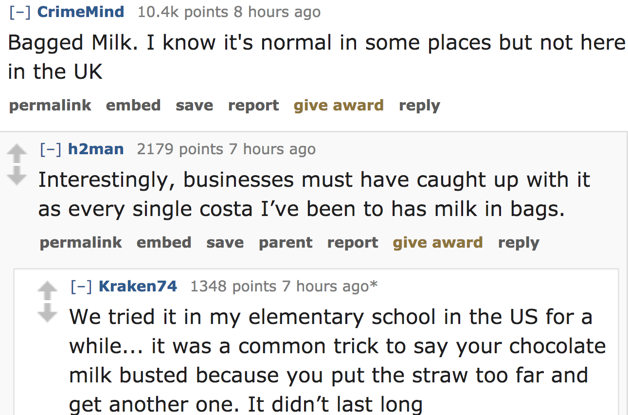 ask reddit - Bagged Milk. I know it's normal in some places but not here in the Uk permalink embed save report give award h2man 2179 points 7 hours ago Interestingly, businesses must have caught up with it as every single costa I'v