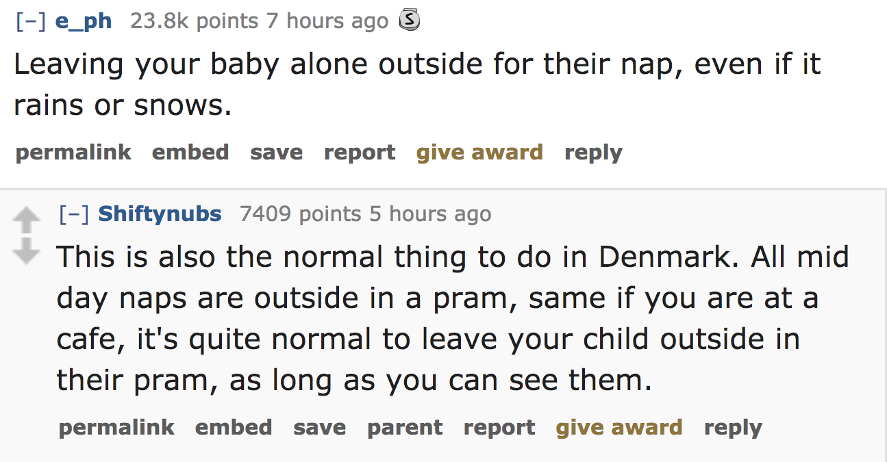ask reddit - Leaving your baby alone outside for their nap, even if it rains or snows. permalink embed save report give award Shiftynubs 7409 points 5 hours ago This is also the normal thing to do in Denmark. All