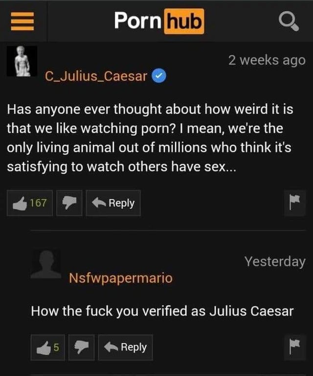 you verified as julius caesar - Porn hub 2 weeks ago C_Julius_Caesar Has anyone ever thought about how weird it is that we watching porn? I mean, we're the only living animal out of millions who think it's satisfying to watch others have sex.. 167 Yesterd