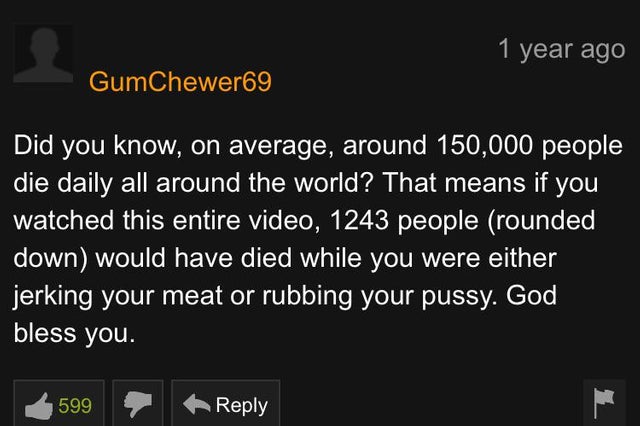 screenshot - 1 year ago GumChewer69 Did you know, on average, around 150,000 people die daily all around the world? That means if you watched this entire video, 1243 people rounded, down would have died while you were either jerking your meat or rubbing y