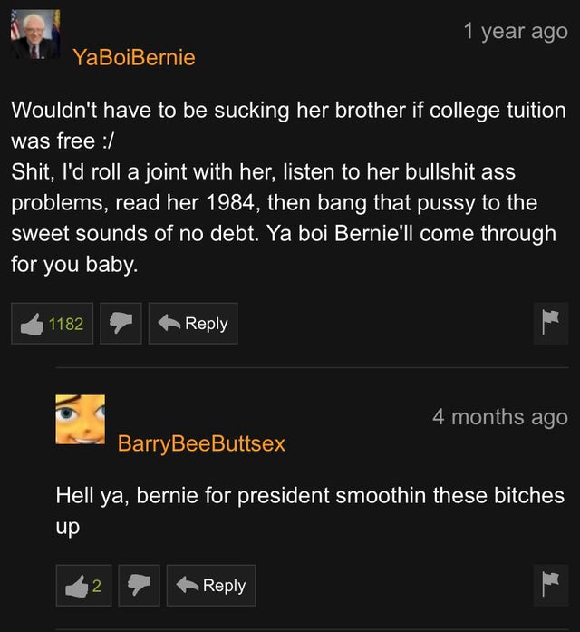 screenshot - 1 year ago 1. YaBoiBernie Wouldn't have to be sucking her brother if college tuition was free Shit, I'd roll a joint with her, listen to her bullshit ass problems, read her 1984, then bang that pussy to the sweet sounds of no debt. Ya boi Ber