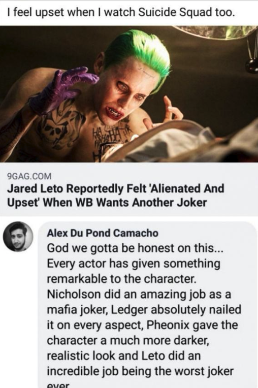 I feel upset when I watch Suicide Squad too. 9GAG.Com Jared Leto Reportedly Felt 'Alienated And Upset' When Wb Wants Another Joker Alex Du Pond Camacho God we gotta be honest on this... Every actor has given something remarkable to the cha