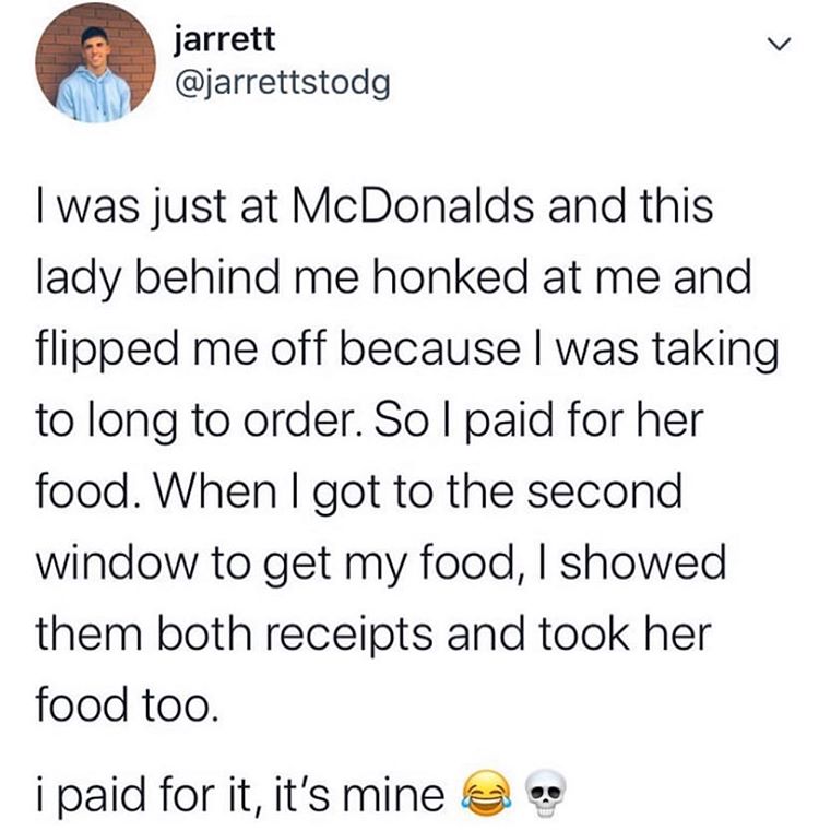 angle - jarrett I was just at McDonalds and this lady behind me honked at me and flipped me off because I was taking to long to order. Sol paid for her food. When I got to the second window to get my food, I showed them both receipts and took her food too