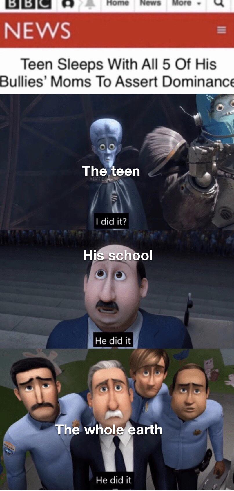 dank meme - he actually did it megamind - Bbc Home News More. U News Teen Sleeps With All 5 Of His Bullies' Moms To Assert Dominance The teen I did it? His school He did it 305 The whole earth He did it