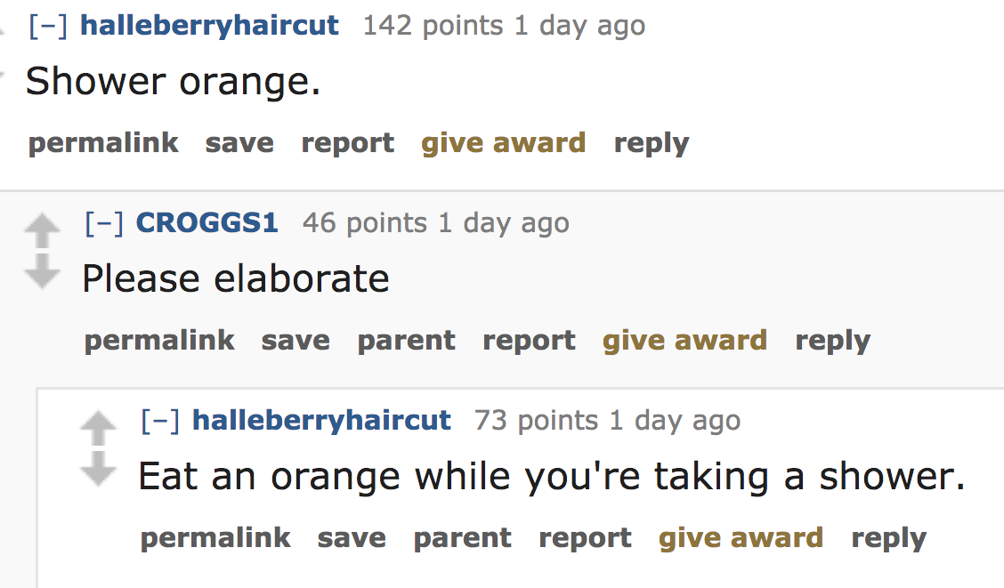 ask reddit - Shower orange. permalink save report give award CROGGS1 46 points 1 day ago Please elaborate permalink save parent report give award halleberryhaircut 73 points 1 day ago Eat an orange while you're taking a s
