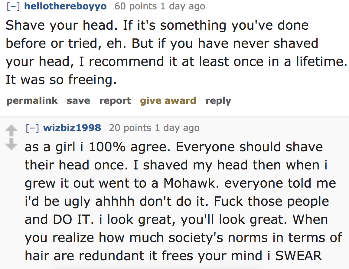 ask reddit - Shave your head. If it's something you've done before or tried, eh. But if you have never shaved your head, I recommend it at least once in a lifetime It was so freeing. permalink save report give award wizbiz1
