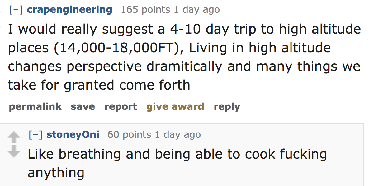 ask reddit - I would really suggest a 410 day trip to high altitude places 14,00018,000FT, Living in high altitude changes perspective dramitically and many things we take for granted come forth permalink save report give