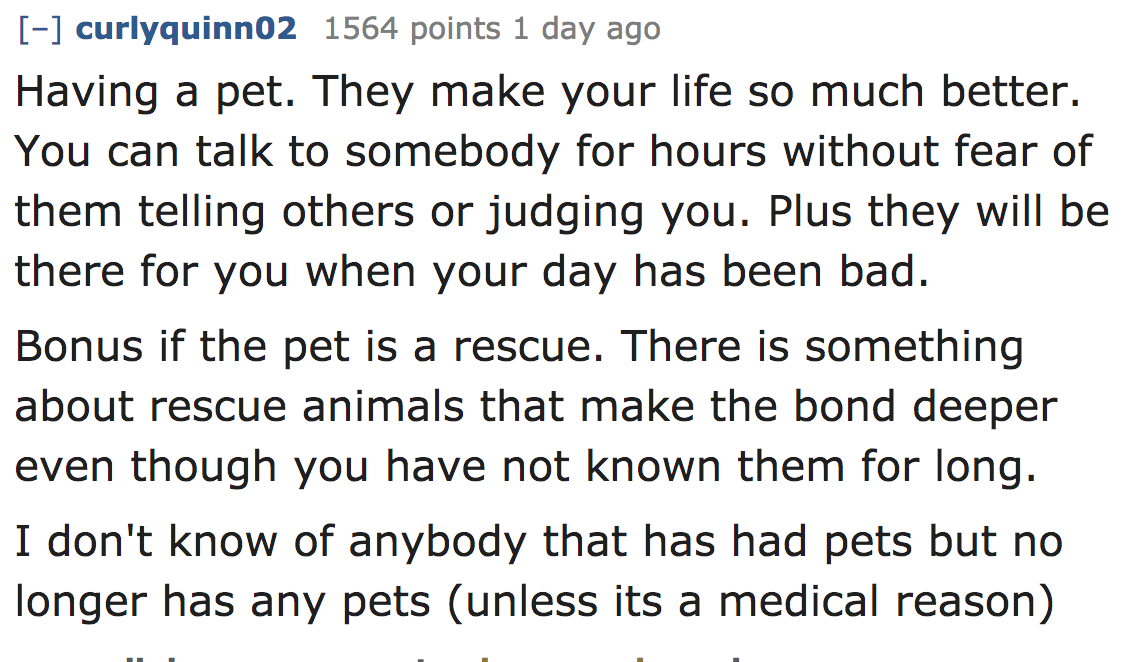 ask reddit - Having a pet. They make your life so much better. You can talk to somebody for hours without fear of them telling others or judging you. Plus they will be there for you when your day has been bad. Bonus if the pe