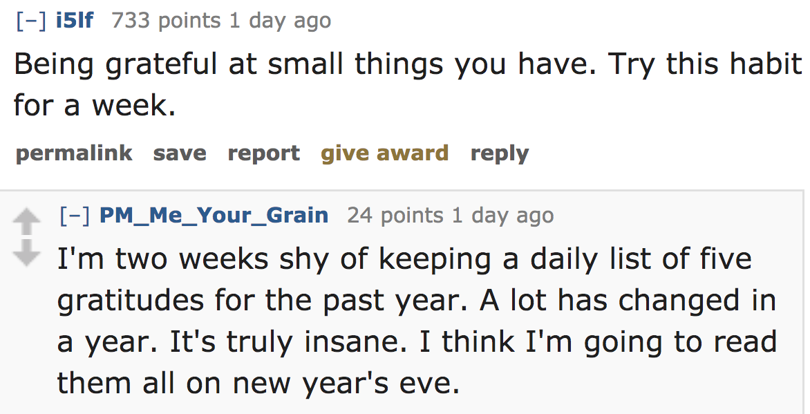 ask reddit - Being grateful at small things you have. Try this habit for a week. permalink save report give award PM_Me_Your_Grain 24 points 1 day ago I'm two weeks shy of keeping a daily list of five gratitudes for the past year. A l