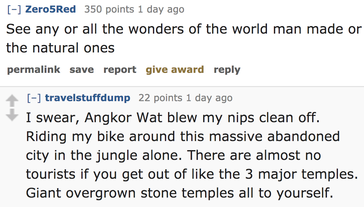 ask reddit - See any or all the wonders of the world man made or the natural ones permalink save report give award travelstuffdump 22 points 1 day ago I swear, Angkor Wat blew my nips clean off. Riding my bike around this massive