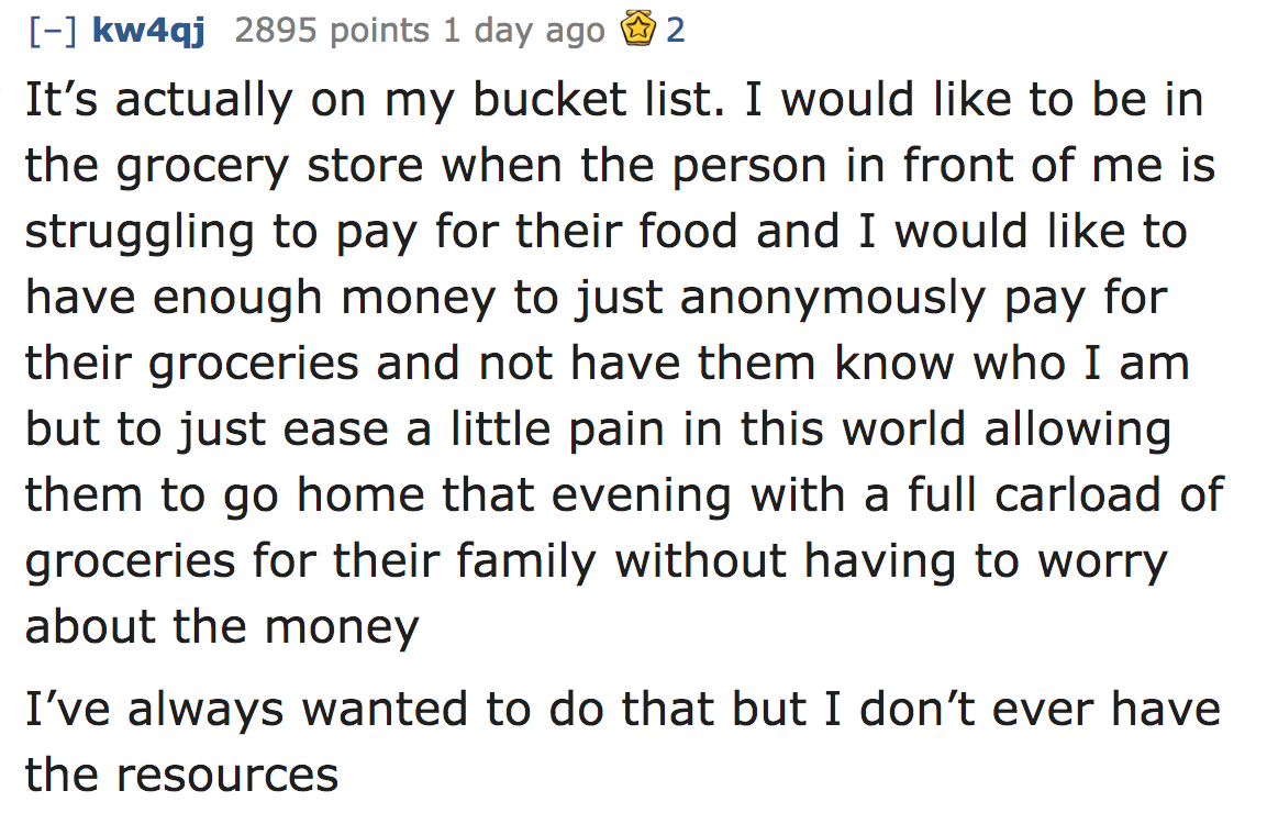 ask reddit - It's actually on my bucket list. I would to be in the grocery store when the person in front of me is struggling to pay for their food and I would to have enough money to just anonymously pay for their groceries and n