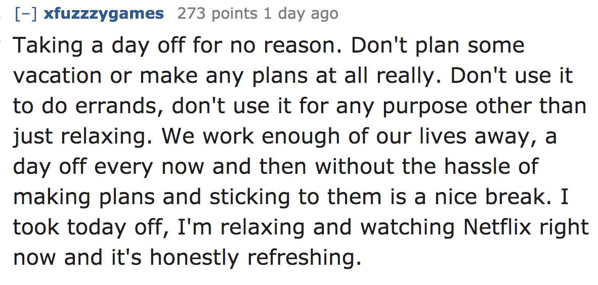 ask reddit - Taking a day off for no reason. Don't plan some vacation or make any plans at all really. Don't use it to do errands, don't use it for any purpose other than just relaxing. We work enoug