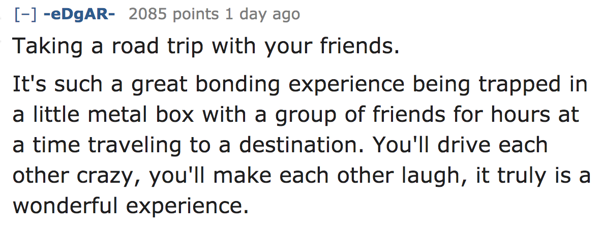 ask reddit - Taking a road trip with your friends. It's such a great bonding experience being trapped in a little metal box with a group of friends for hours at a time traveling to a destination. You'll drive each other crazy, you'