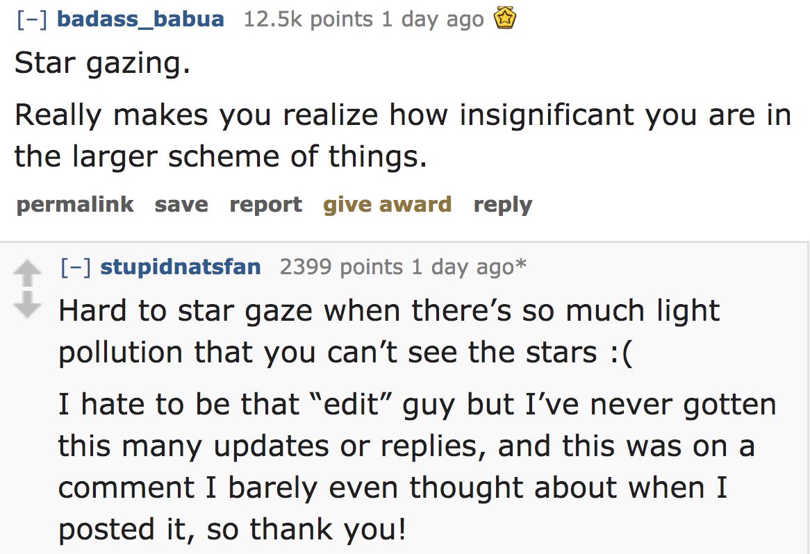 ask reddit - Star gazing. Really makes you realize how insignificant you are in the larger scheme of things. permalink save report give award stupidnatsfan 2399 points 1 day ago Hard to star gaze when there'