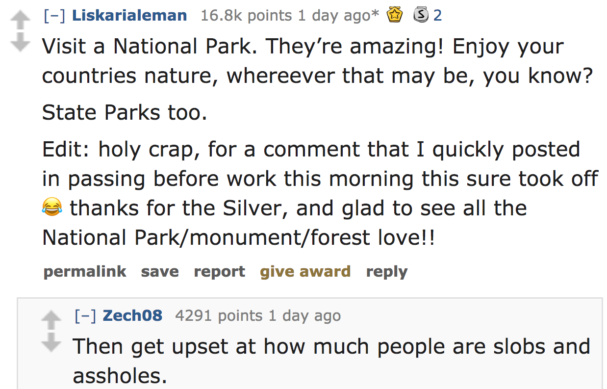 ask reddit - Visit a National Park. They're amazing! Enjoy your countries nature, whereever that may be, you know? State Parks too. Edit holy crap, for a comment that I quickly posted in passing before work this