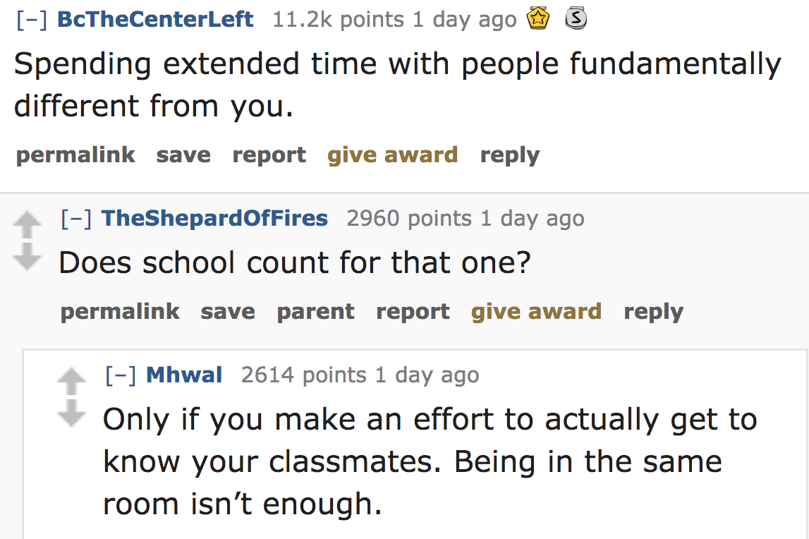 ask reddit - Spending extended time with people fundamentally different from you. permalink save report give award TheShepardOfFires 2960 points 1 day ago Does school count for that one? permalink save parent report give awar