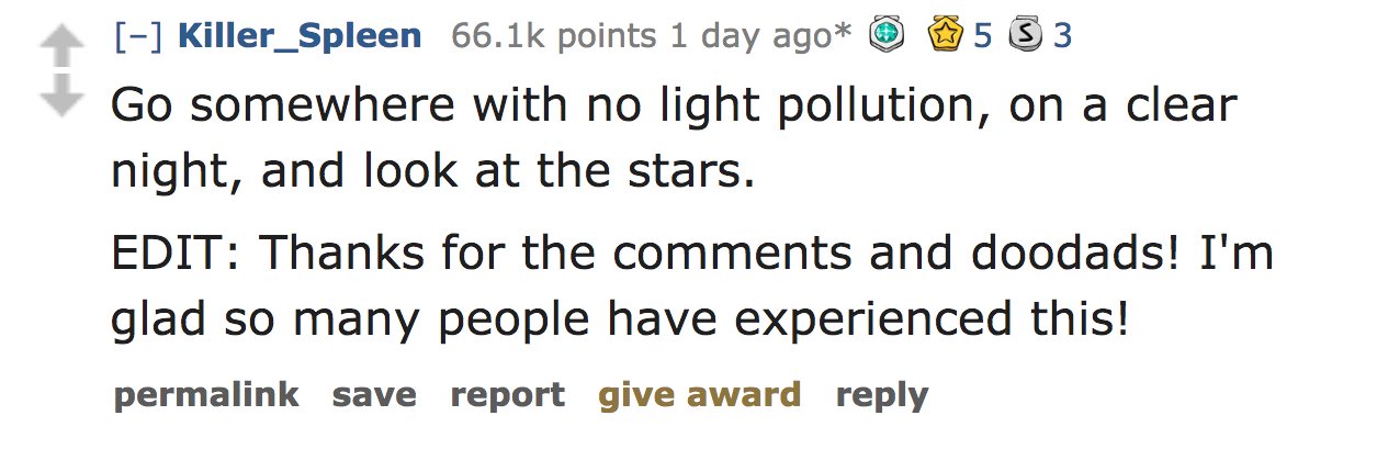 ask reddit - Go somewhere with no light pollution, on a clear night, and look at the stars. Edit Thanks for the and doodads! I'm glad so many people have experienced this! permalink save report give award