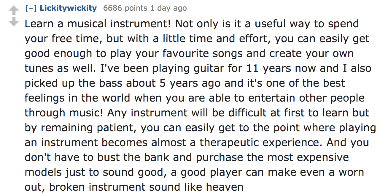 ask reddit - Learn a musical instrument! Not only is it a useful way to spend your free time, but with a little time and effort, you can easily get good enough to play your favourite songs and create your own